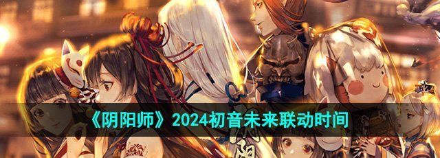 阴阳师初音未来什么时候联动-2024初音未来联动时间