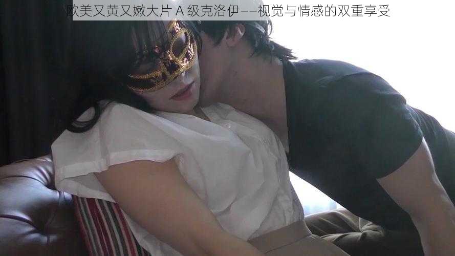 欧美又黄又嫩大片 A 级克洛伊——视觉与情感的双重享受
