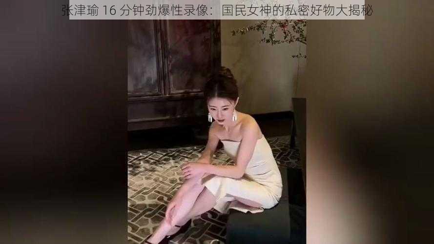 张津瑜 16 分钟劲爆性录像：国民女神的私密好物大揭秘