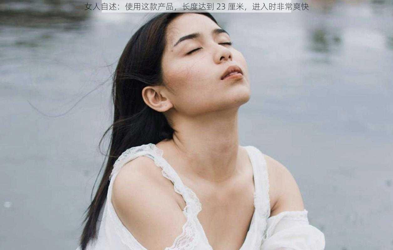 女人自述:使用这款产品,长度达到 23 厘米,进入时非常爽快