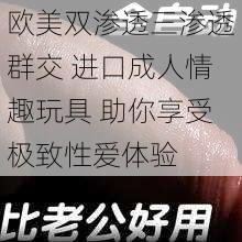 欧美双渗透三渗透群交 进口成人情趣玩具 助你享受极致性爱体验
