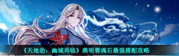 天地劫幽城再临燕明蓉魂石怎么搭配-燕明蓉魂石最强搭配攻略