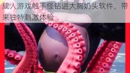 成人游戏触手怪钻进大胸奶头软件,带来独特刺激体验
