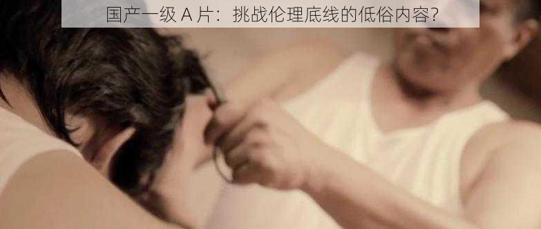 国产一级 A 片:挑战伦理底线的低俗内容?