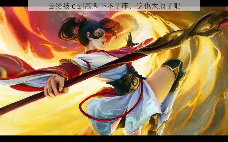 云缨被 c 到高潮下不了床,这也太顶了吧