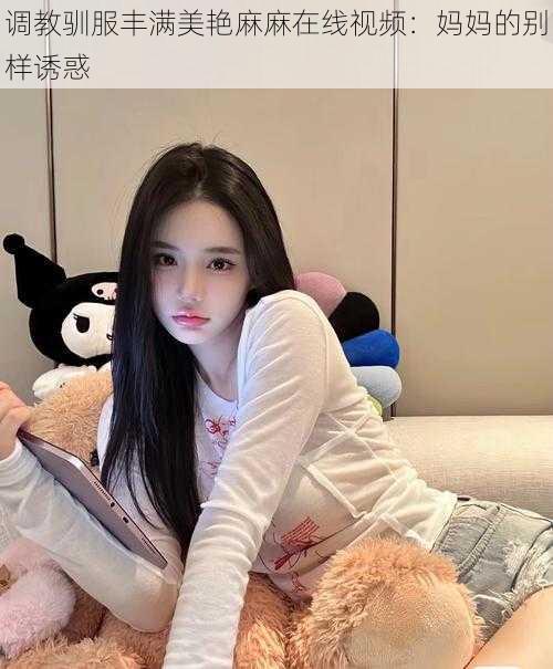 调教驯服丰满美艳麻麻在线视频：妈妈的别样诱惑