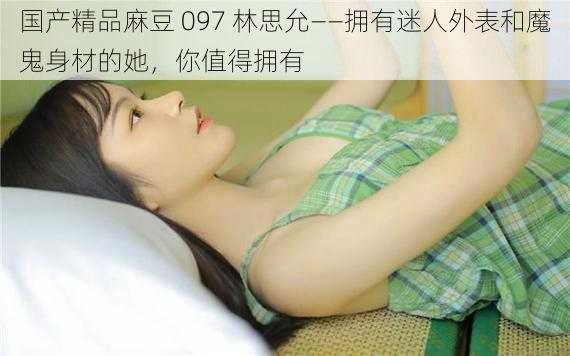 国产精品麻豆 097 林思允——拥有迷人外表和魔鬼身材的她,你值得拥有