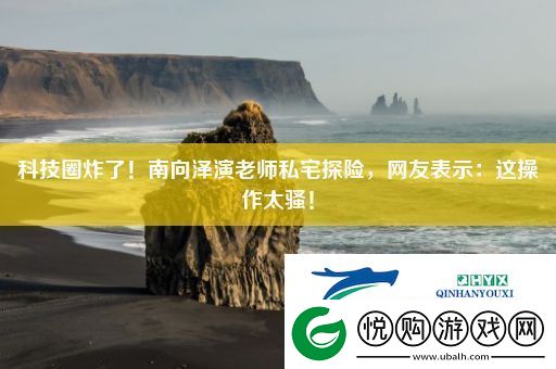 科技圈炸了！南向泽演老师私宅探险